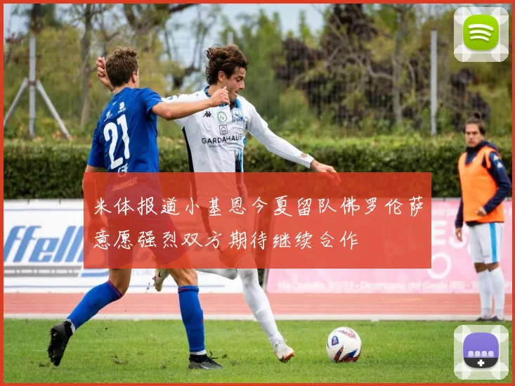 米体报道小基恩今夏留队佛罗伦萨意愿强烈双方期待继续合作