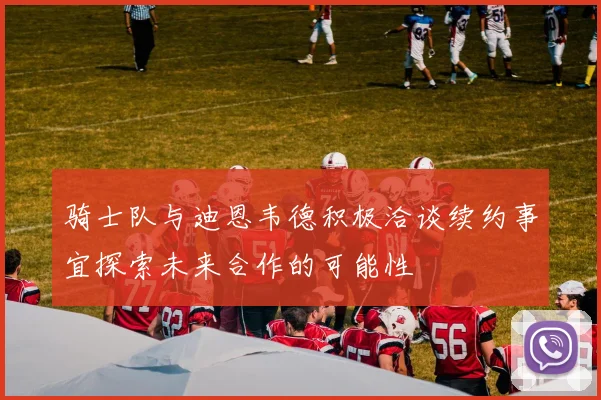 骑士队与迪恩韦德积极洽谈续约事宜探索未来合作的可能性
