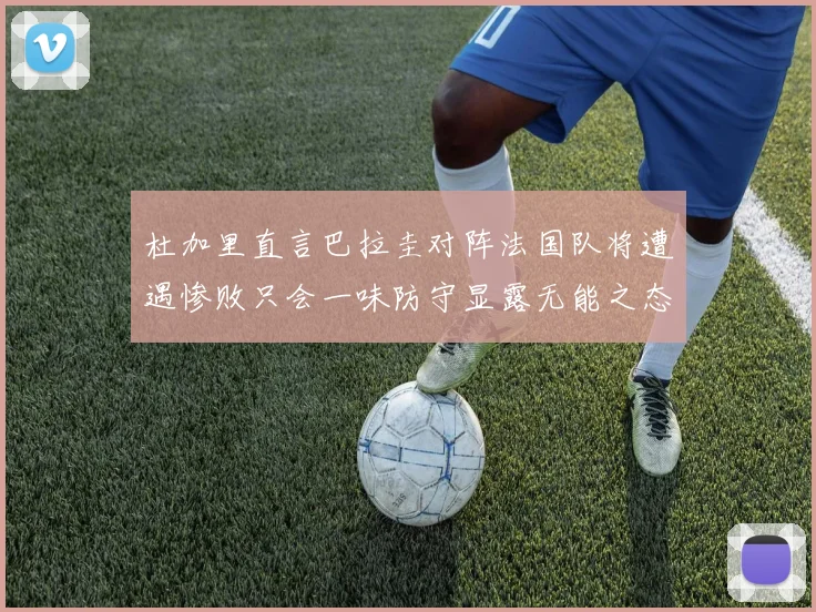 杜加里直言巴拉圭对阵法国队将遭遇惨败只会一味防守显露无能之态
