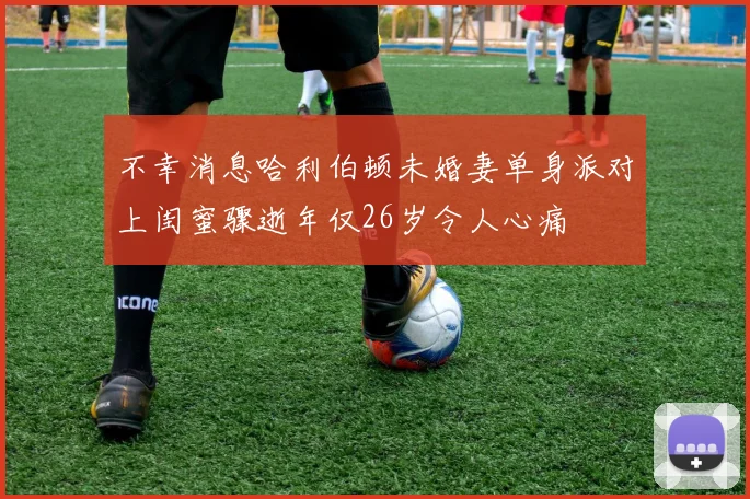不幸消息哈利伯顿未婚妻单身派对上闺蜜骤逝年仅26岁令人心痛