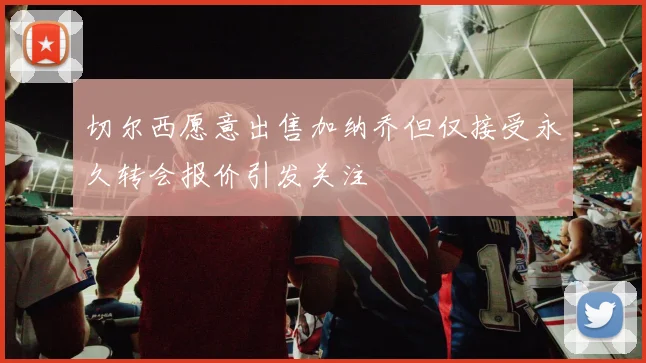 切尔西愿意出售加纳乔但仅接受永久转会报价引发关注