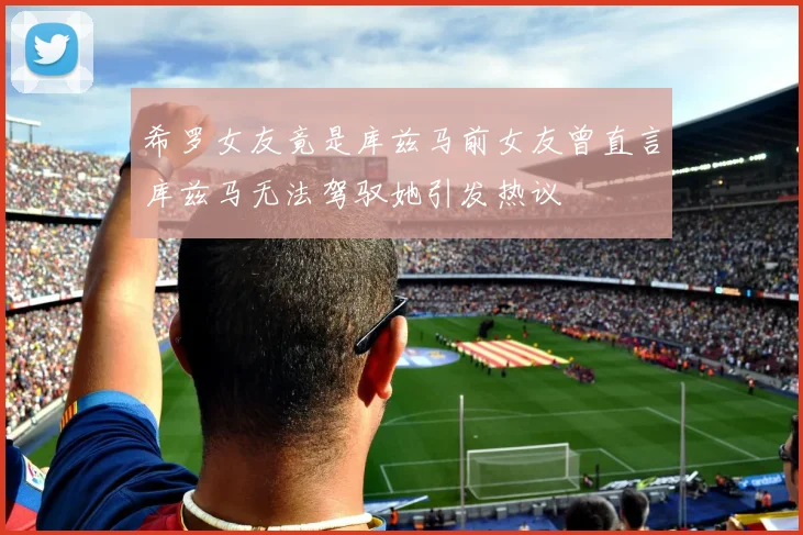 希罗女友竟是库兹马前女友曾直言库兹马无法驾驭她引发热议