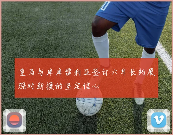 皇马与库库雷利亚签订六年长约展现对新援的坚定信心