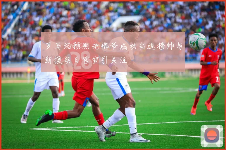 罗马诺预测老佛爷成功当选穆帅与新援明日官宣引关注