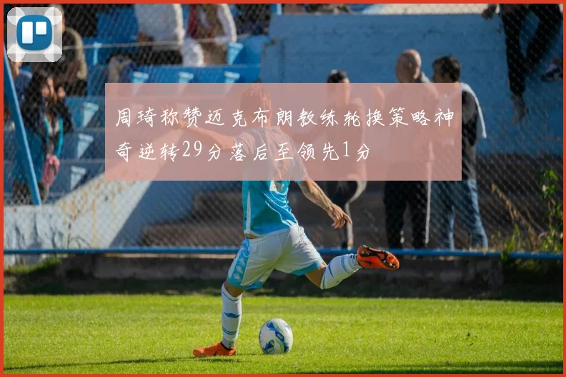 周琦称赞迈克布朗教练轮换策略神奇逆转29分落后至领先1分