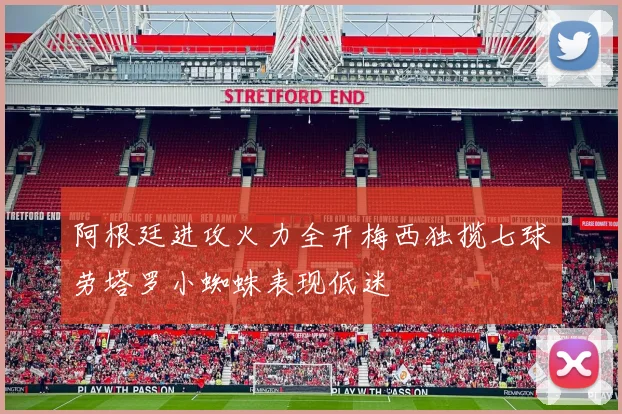阿根廷进攻火力全开梅西独揽七球劳塔罗小蜘蛛表现低迷