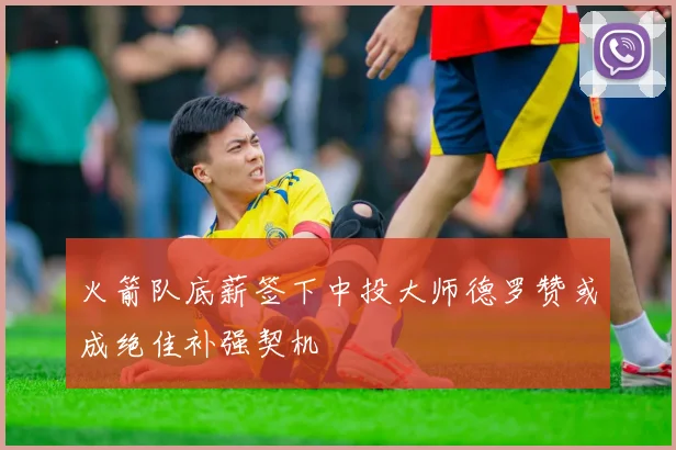 火箭队底薪签下中投大师德罗赞或成绝佳补强契机