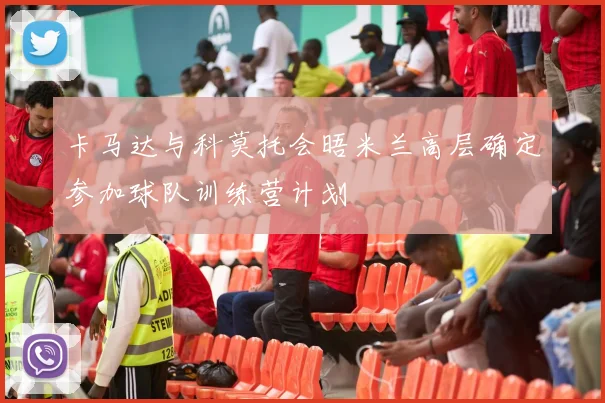 卡马达与科莫托会晤米兰高层确定参加球队训练营计划