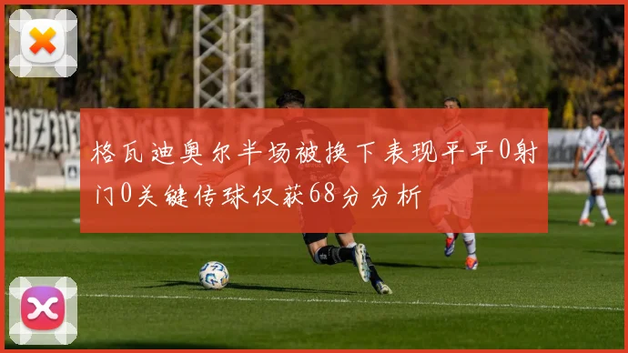 格瓦迪奥尔半场被换下表现平平0射门0关键传球仅获68分分析